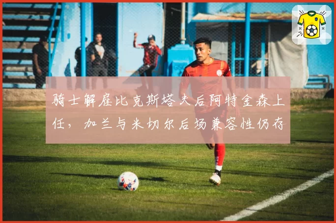 骑士解雇比克斯塔夫后阿特金森上任，加兰与米切尔后场兼容性仍存隐患