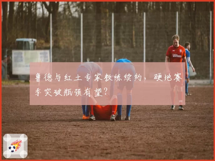 鲁德与红土专家教练续约，硬地赛季突破瓶颈有望？