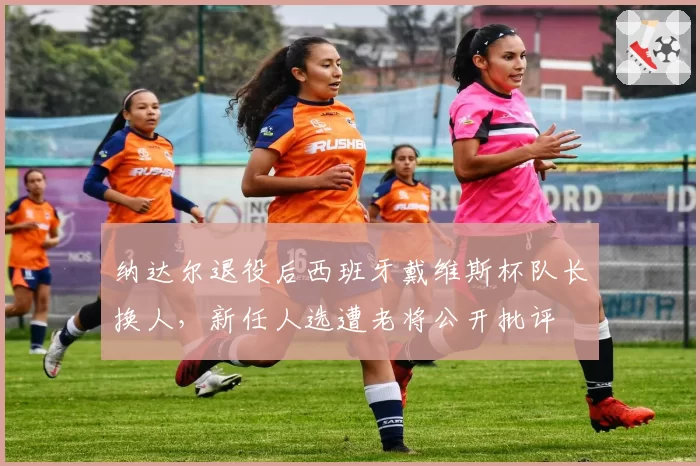 纳达尔退役后西班牙戴维斯杯队长换人，新任人选遭老将公开批评