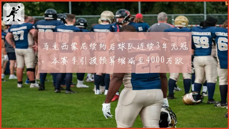 马竞西蒙尼续约后球队连续3年无冠,本赛季引援预算缩减至4000万欧元