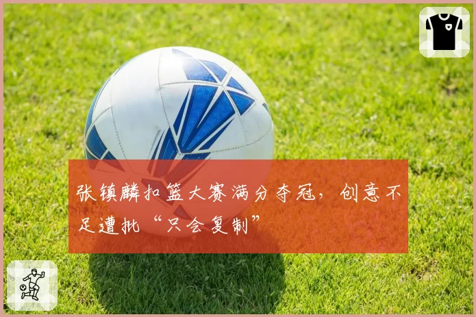 张镇麟扣篮大赛满分夺冠,创意不足遭批“只会复制”