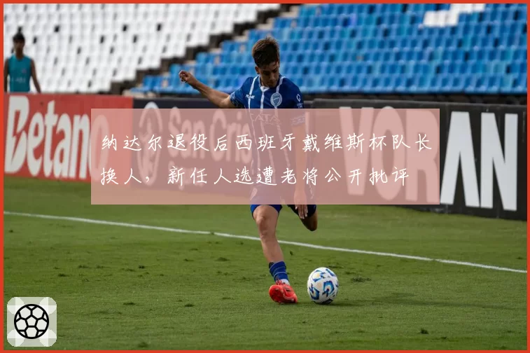 纳达尔退役后西班牙戴维斯杯队长换人，新任人选遭老将公开批评