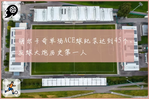 胡尔卡奇单场ACE球纪录达到45个，发球大炮历史第一人