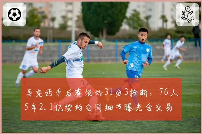 马克西季后赛场均31分3抢断，76人5年2.1亿续约合同细节曝光含交易否决权