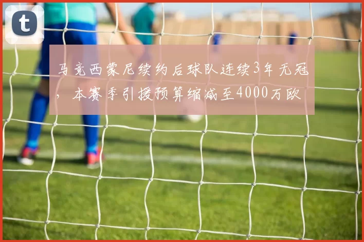 马竞西蒙尼续约后球队连续3年无冠，本赛季引援预算缩减至4000万欧元