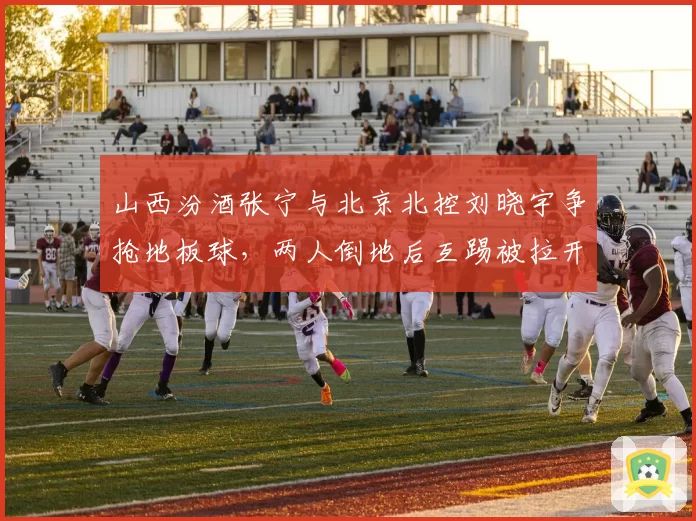 山西汾酒张宁与北京北控刘晓宇争抢地板球，两人倒地后互踢被拉开