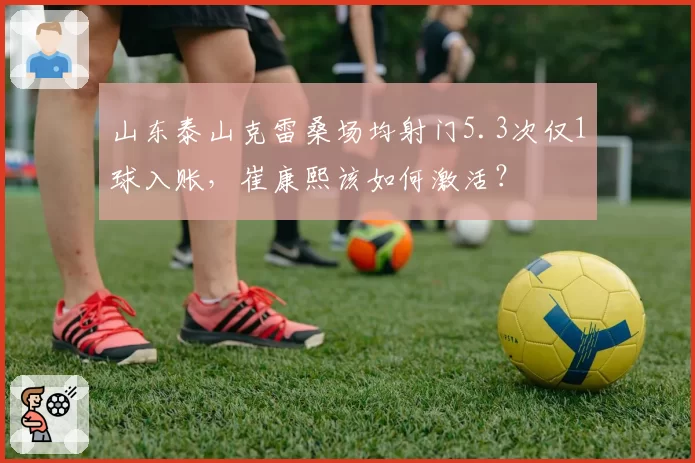 山东泰山克雷桑场均射门5.3次仅1球入账，崔康熙该如何激活？