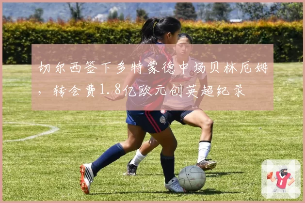 切尔西签下多特蒙德中场贝林厄姆，转会费1.8亿欧元创英超纪录