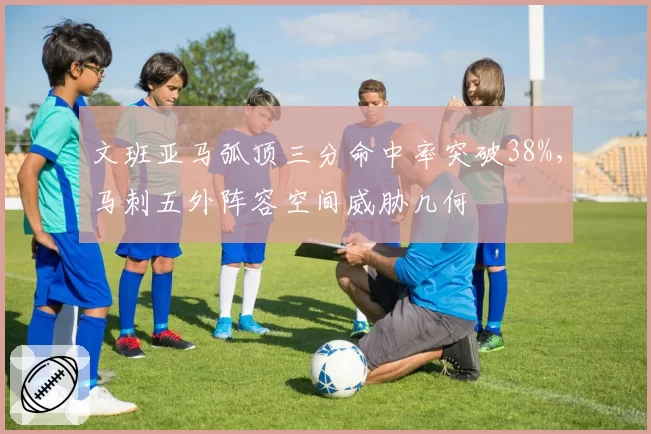 文班亚马弧顶三分命中率突破38%，马刺五外阵容空间威胁几何