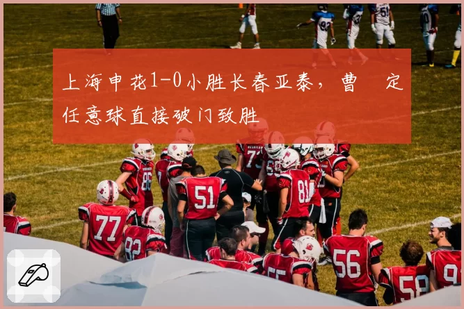上海申花1-0小胜长春亚泰,曹赟定任意球直接破门致胜