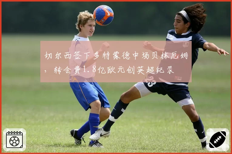 切尔西签下多特蒙德中场贝林厄姆,转会费1.8亿欧元创英超纪录