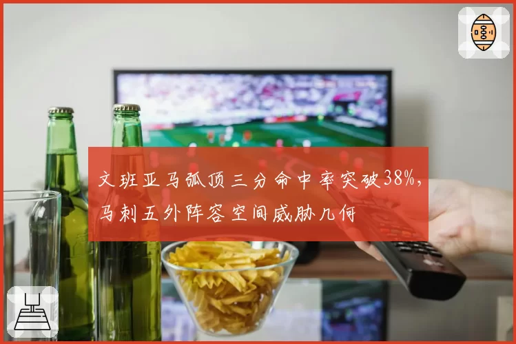 文班亚马弧顶三分命中率突破38%,马刺五外阵容空间威胁几何