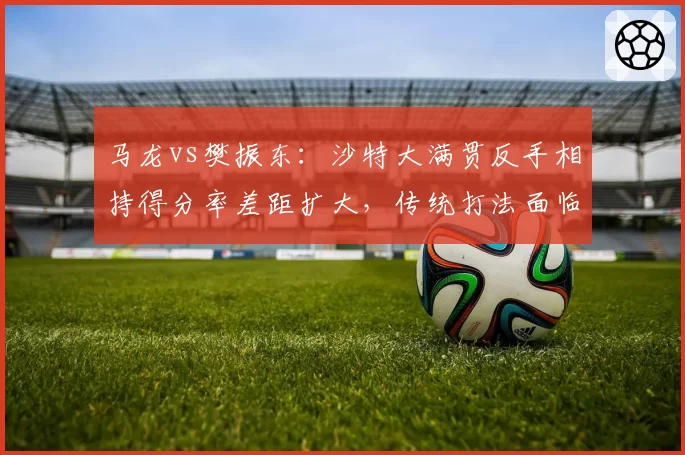 马龙vs樊振东：沙特大满贯反手相持得分率差距扩大，传统打法面临转型困境