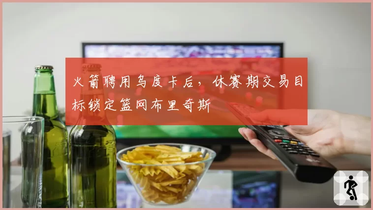 火箭聘用乌度卡后，休赛期交易目标锁定篮网布里奇斯