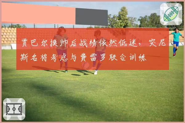 贾巴尔换帅后战绩依然低迷,突尼斯名将考虑与费雷罗联合训练