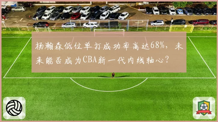 杨瀚森低位单打成功率高达68%，未来能否成为CBA新一代内线轴心？