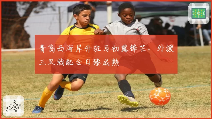 青岛西海岸升班马初露锋芒，外援三叉戟配合日臻成熟