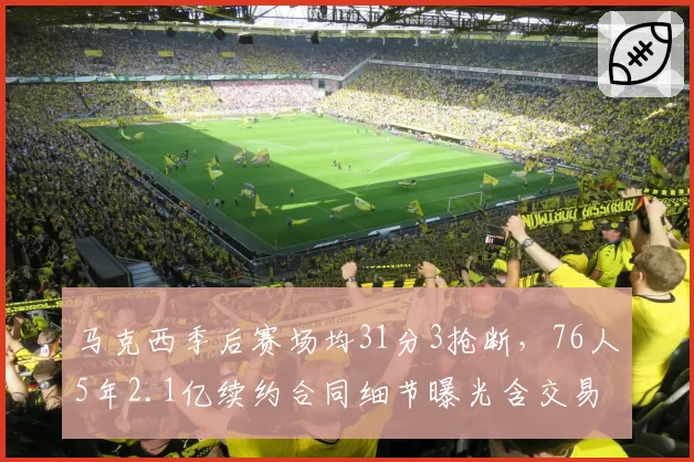 马克西季后赛场均31分3抢断，76人5年2.1亿续约合同细节曝光含交易否决权