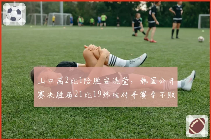 山口茜2比1险胜安洗莹，韩国公开赛决胜局21比19终结对手赛季不败纪录