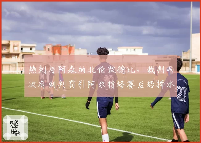 热刺与阿森纳北伦敦德比，裁判两次有利判罚引阿尔特塔赛后怒摔水瓶