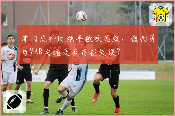 津门虎补时绝平被吹无效，裁判员与VAR沟通是否存在失误？