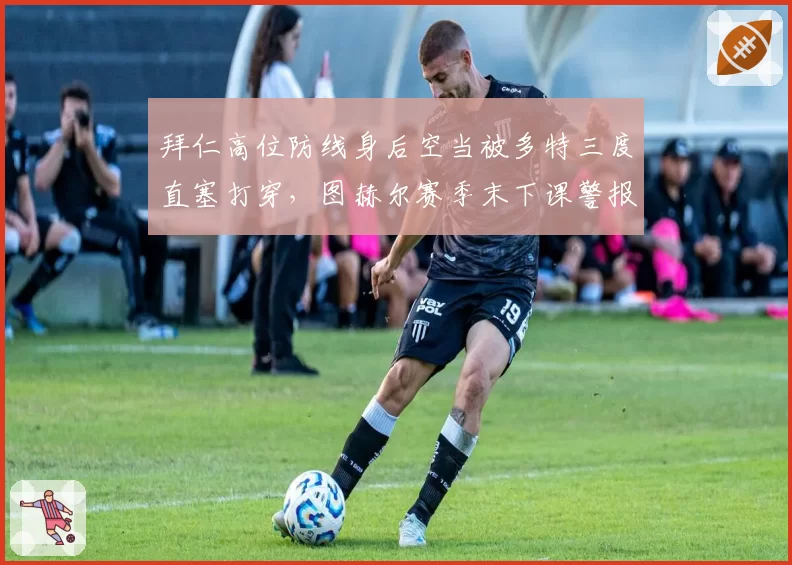 拜仁高位防线身后空当被多特三度直塞打穿,图赫尔赛季末下课警报拉响?