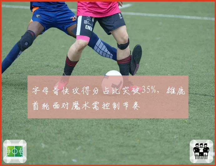 字母哥快攻得分占比突破35%，雄鹿首轮面对魔术需控制节奏