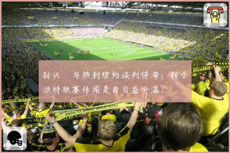孙兴慜与热刺续约谈判停滞,转会沙特联赛传闻是否日益升温?