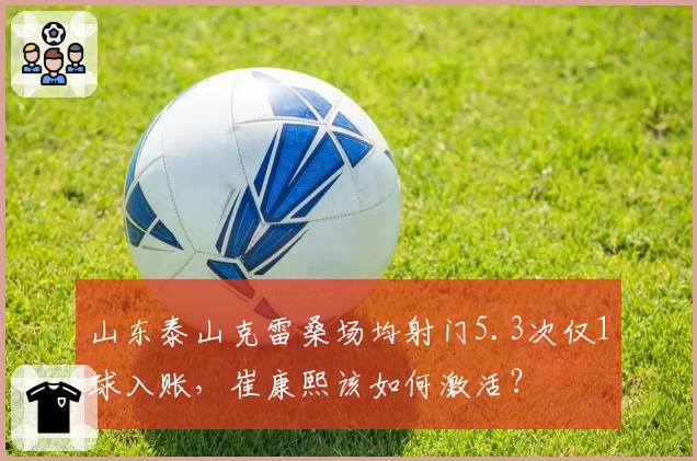 山东泰山克雷桑场均射门5.3次仅1球入账，崔康熙该如何激活？