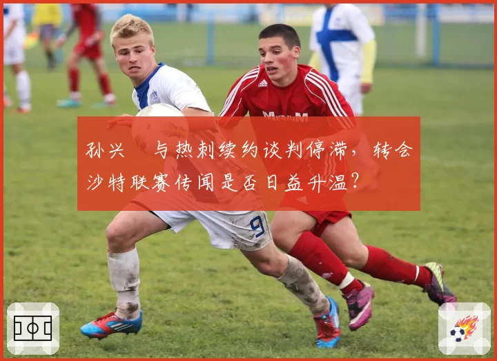 孙兴慜与热刺续约谈判停滞，转会沙特联赛传闻是否日益升温？