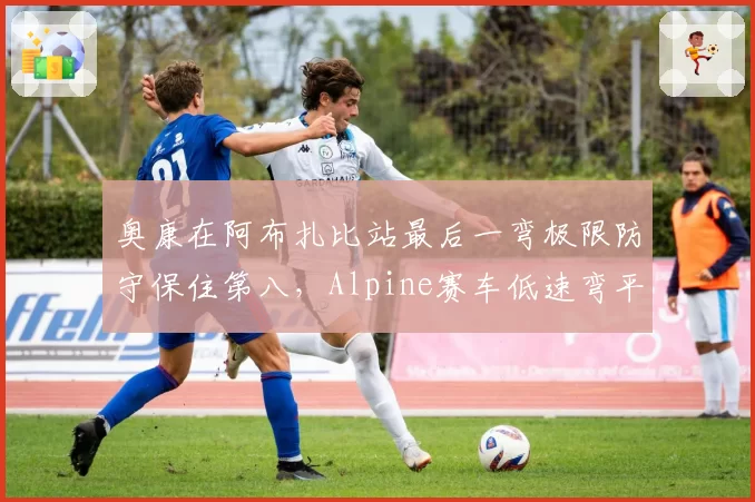 奥康在阿布扎比站最后一弯极限防守保住第八，Alpine赛车低速弯平衡性获肯定