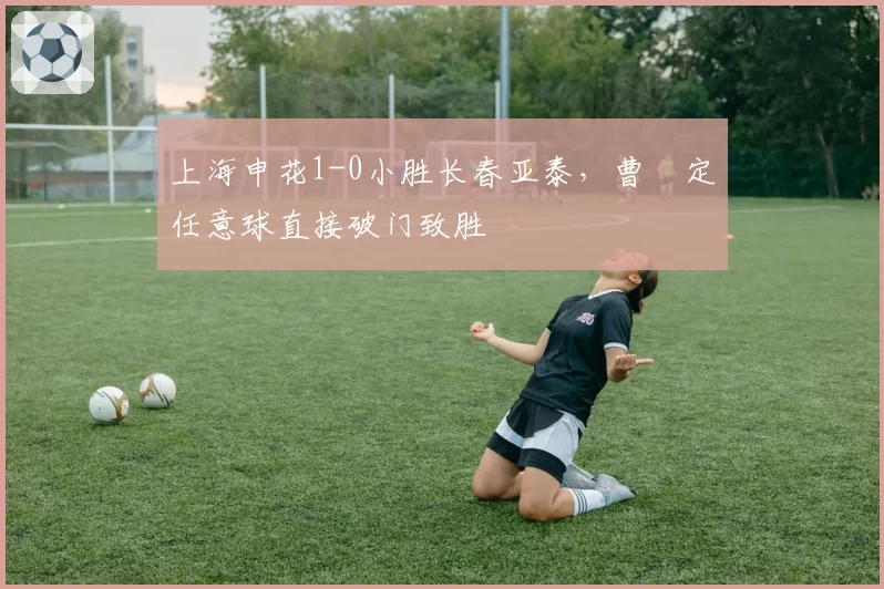 上海申花1-0小胜长春亚泰，曹赟定任意球直接破门致胜