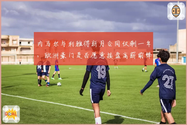 内马尔与利雅得新月合同仅剩一年，欧洲豪门是否愿意接盘高薪前锋？