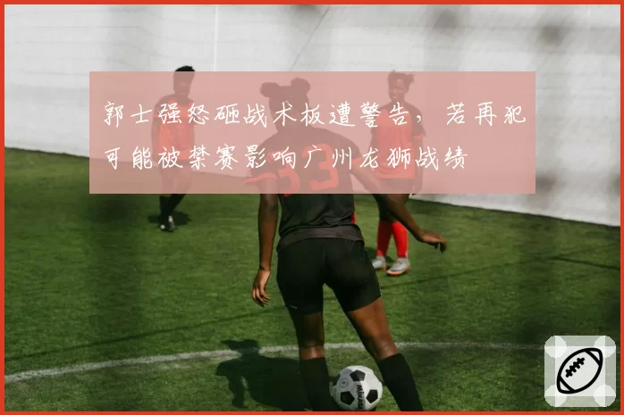 郭士强怒砸战术板遭警告，若再犯可能被禁赛影响广州龙狮战绩