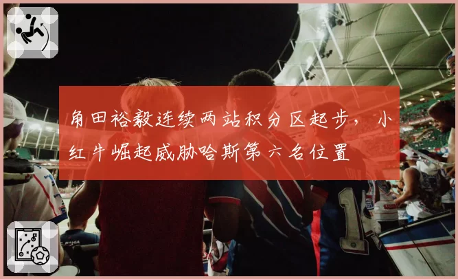 角田裕毅连续两站积分区起步，小红牛崛起威胁哈斯第六名位置