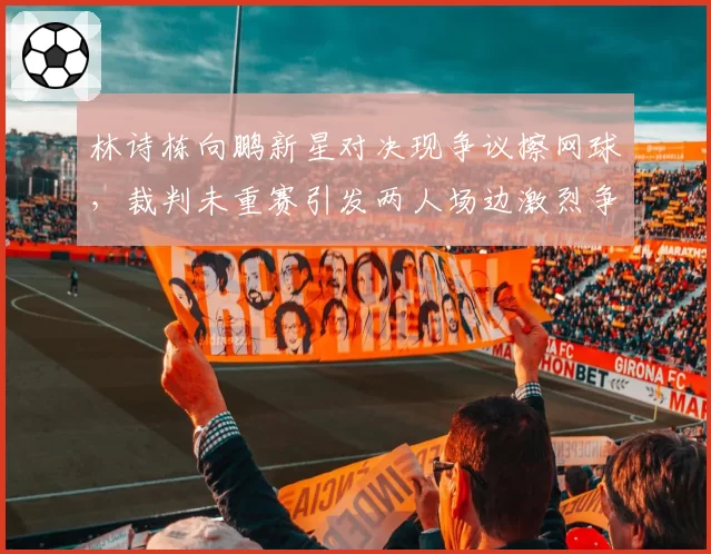 林诗栋向鹏新星对决现争议擦网球，裁判未重赛引发两人场边激烈争吵