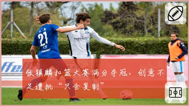 张镇麟扣篮大赛满分夺冠，创意不足遭批“只会复制”