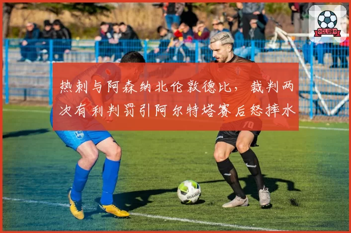 热刺与阿森纳北伦敦德比，裁判两次有利判罚引阿尔特塔赛后怒摔水瓶
