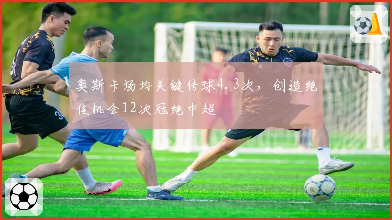 奥斯卡场均关键传球4.3次，创造绝佳机会12次冠绝中超