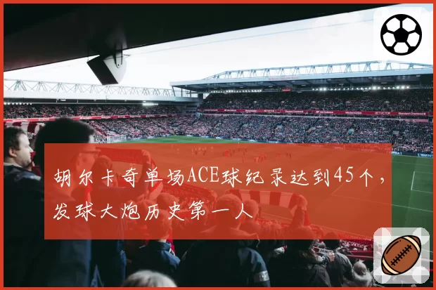 胡尔卡奇单场ACE球纪录达到45个，发球大炮历史第一人
