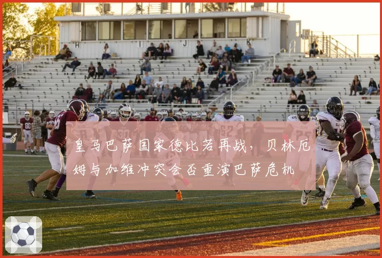 皇马巴萨国家德比若再战，贝林厄姆与加维冲突会否重演巴萨危机